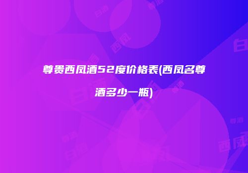 尊贵西凤酒52度价格表(西凤名尊酒多少一瓶)