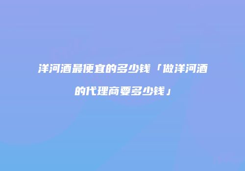 洋河酒最便宜的多少钱「做洋河酒的代理商要多少钱」