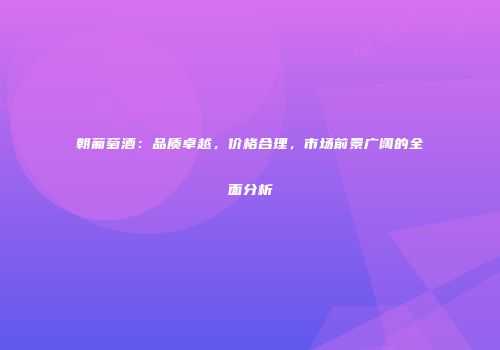 朝葡萄酒：品质卓越，价格合理，市场前景广阔的全面分析