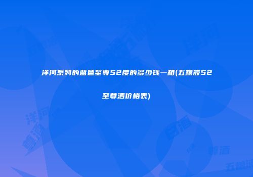 洋河系列的蓝色至尊52度的多少钱一箱(五粮液52至尊酒价格表)
