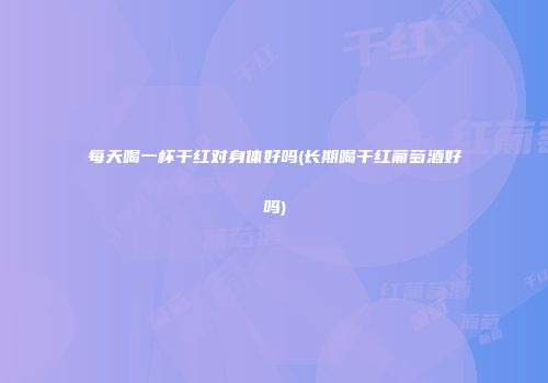 每天喝一杯干红对身体好吗(长期喝干红葡萄酒好吗)