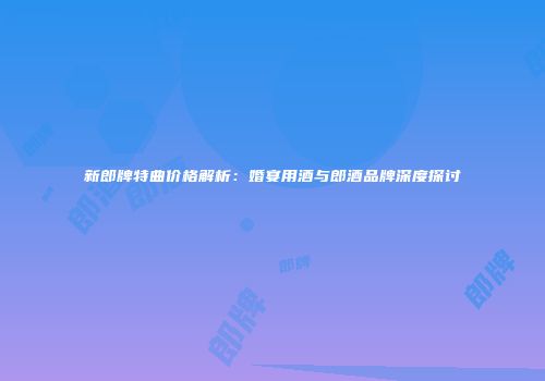新郎牌特曲价格解析：婚宴用酒与郎酒品牌深度探讨
