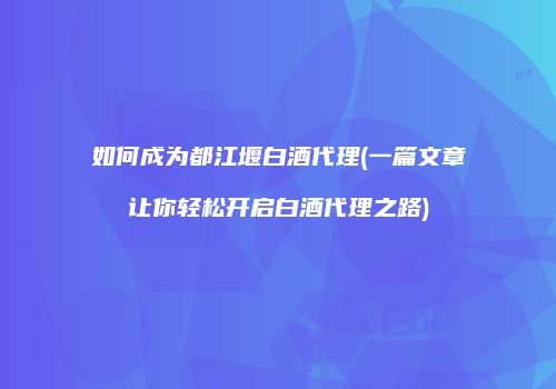如何成为都江堰白酒代理(一篇文章让你轻松开启白酒代理之路)