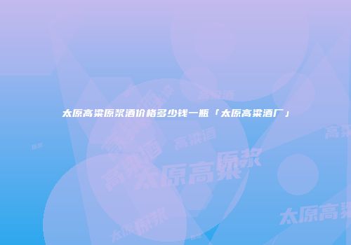 太原高粱原浆酒价格多少钱一瓶「太原高粱酒厂」