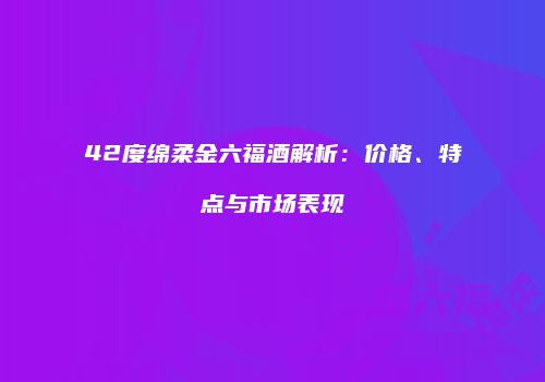 42度绵柔金六福酒解析：价格、特点与市场表现