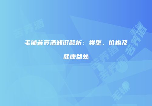 毛铺苦荞酒知识解析：类型、价格及健康益处