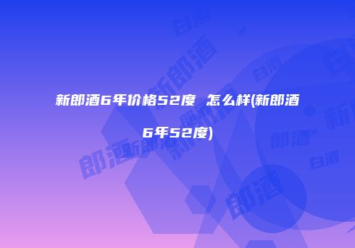 新郎酒6年价格52度 怎么样(新郎酒6年52度)