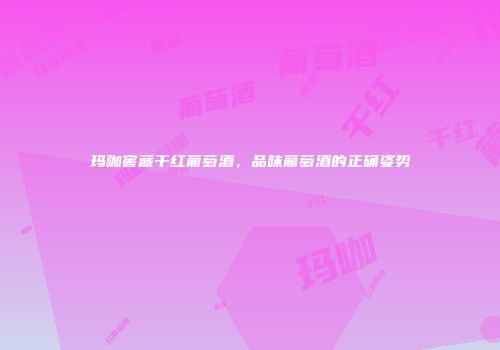 玛咖窖藏干红葡萄酒，品味葡萄酒的正确姿势