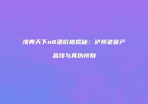 浓典天下n8酒价格揭秘：泸州老窖产品线与真伪辨别