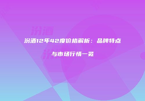 汾酒12年42度价格解析：品牌特点与市场行情一览