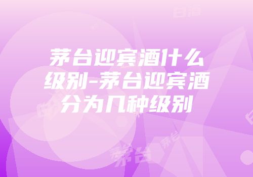 茅台迎宾酒什么级别-茅台迎宾酒分为几种级别