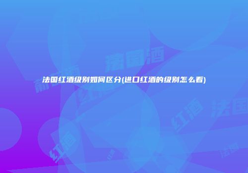 法国红酒级别如何区分(进口红酒的级别怎么看)