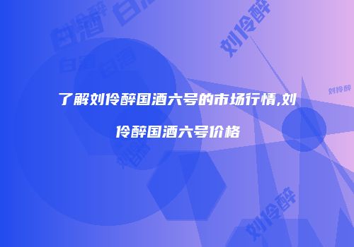 了解刘伶醉国酒六号的市场行情,刘伶醉国酒六号价格