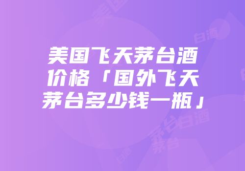 美国飞天茅台酒价格「国外飞天茅台多少钱一瓶」