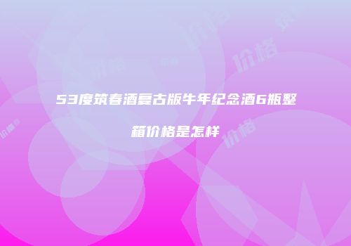 53度筑春酒复古版牛年纪念酒6瓶整箱价格是怎样