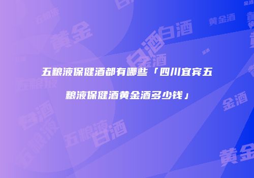 五粮液保健酒都有哪些「四川宜宾五粮液保健酒黄金酒多少钱」