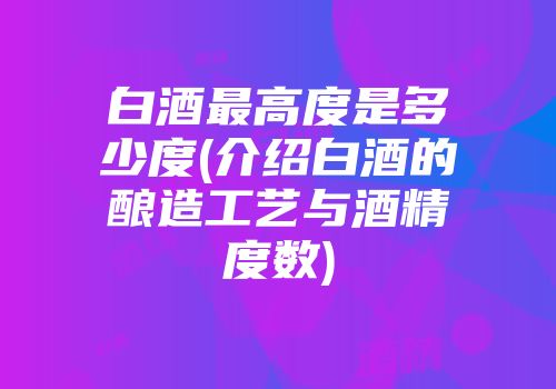 白酒最高度是多少度(介绍白酒的酿造工艺与酒精度数)