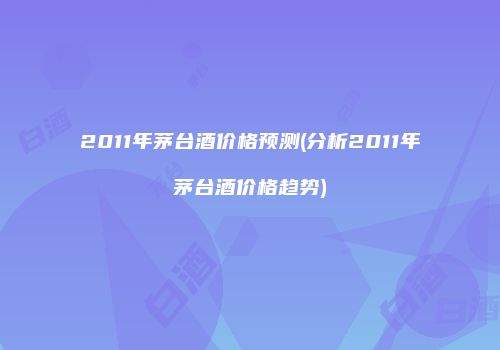 2011年茅台酒价格预测(分析2011年茅台酒价格趋势)