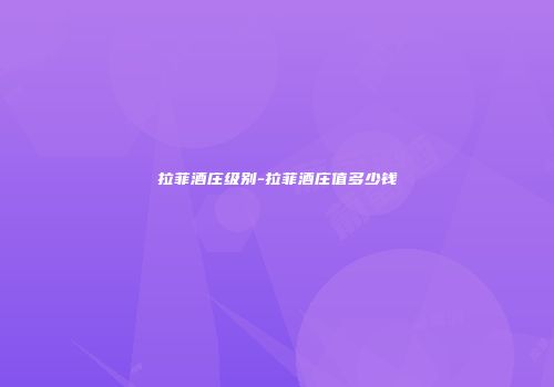 拉菲酒庄级别-拉菲酒庄值多少钱