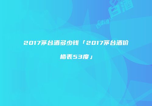 2017茅台酒多少钱「2017茅台酒价格表53度」