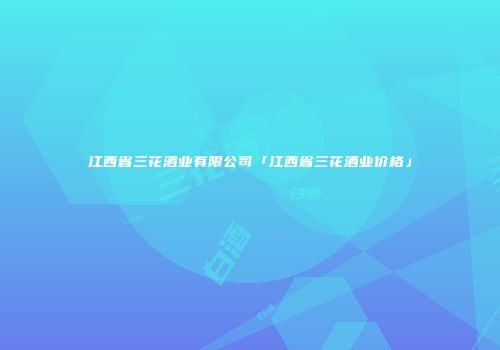 江西省三花酒业有限公司「江西省三花酒业价格」