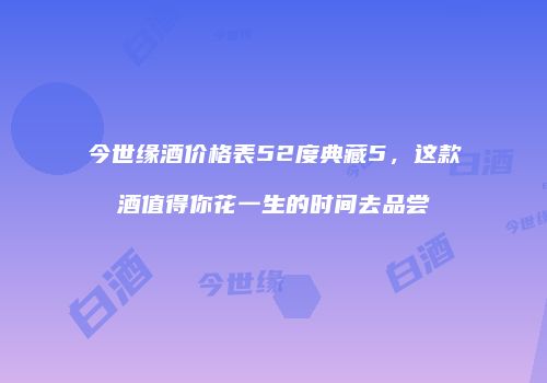 今世缘酒价格表52度典藏5，这款酒值得你花一生的时间去品尝