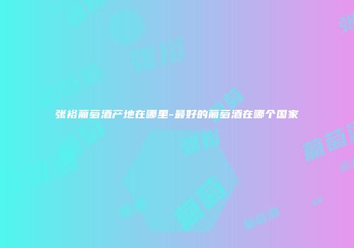 张裕葡萄酒产地在哪里-最好的葡萄酒在哪个国家