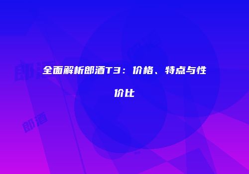 全面解析郎酒T3：价格、特点与性价比