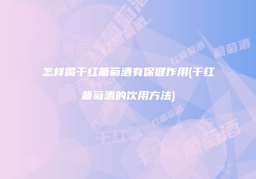 怎样喝干红葡萄酒有保健作用(干红葡萄酒的饮用方法)