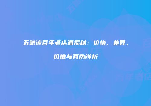 五粮液百年老店酒揭秘：价格、差异、价值与真伪辨析