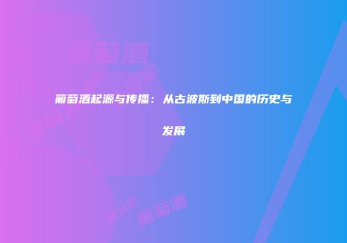 葡萄酒起源与传播：从古波斯到中国的历史与发展