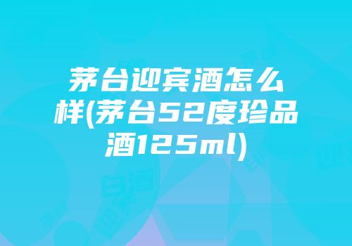茅台迎宾酒怎么样(茅台52度珍品酒125ml)