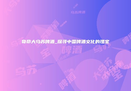 奇命大乌苏啤酒_探寻中国啤酒文化的瑰宝