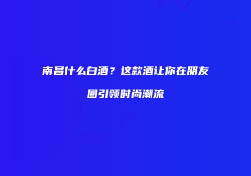 南昌什么白酒？这款酒让你在朋友圈引领时尚潮流