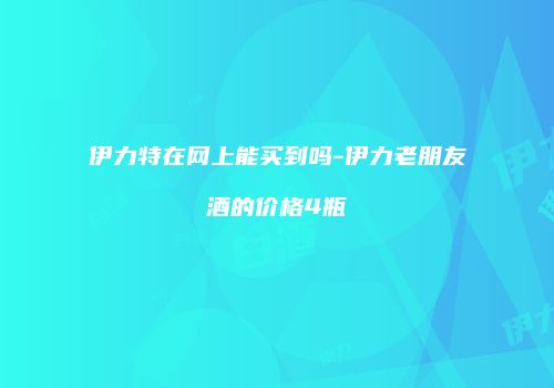 伊力特在网上能买到吗-伊力老朋友酒的价格4瓶