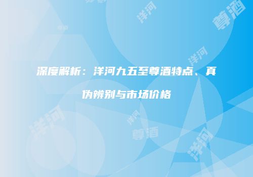 深度解析：洋河九五至尊酒特点、真伪辨别与市场价格