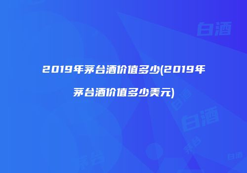 2019年茅台酒价值多少(2019年茅台酒价值多少美元)