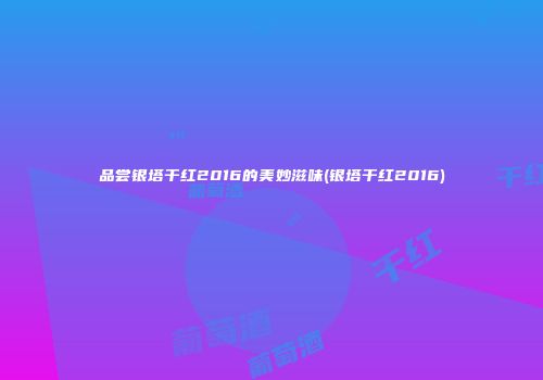 品尝银塔干红2016的美妙滋味(银塔干红2016)