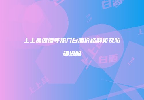 上上品原酒等热门白酒价格解析及防骗提醒